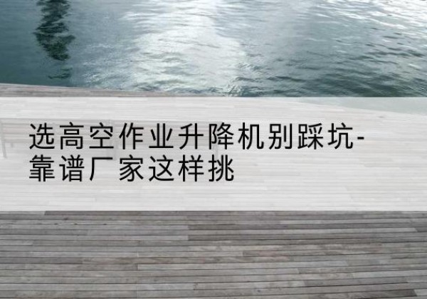 禹城剪叉式升降机厂家-选高空作业升降机别踩坑-靠谱厂家这样挑