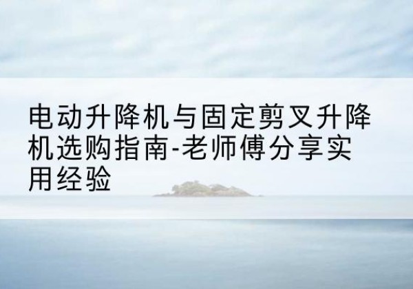 禹城电动升降机怎么选-电动升降机与固定剪叉升降机选购指南-老师傅分享实用经验