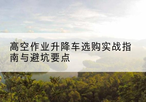 禹城升降车怎么选-高空作业升降车选购实战指南与避坑要点